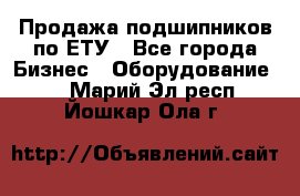 Продажа подшипников по ЕТУ - Все города Бизнес » Оборудование   . Марий Эл респ.,Йошкар-Ола г.